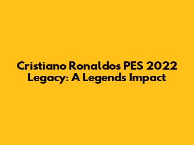 Cristiano Ronaldo's PES 2022 Legacy: A Legend's Impact