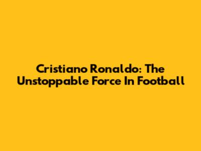 Cristiano Ronaldo: The Unstoppable Force In Football
