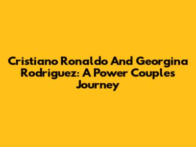 Cristiano Ronaldo And Georgina Rodriguez: A Power Couple's Journey