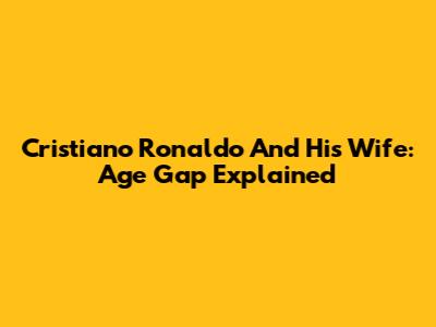 Cristiano Ronaldo And His Wife: Age Gap Explained