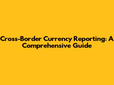 Cross-Border Currency Reporting: A Comprehensive Guide