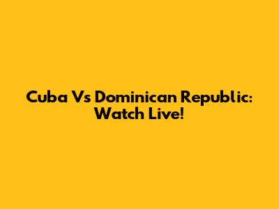 Cuba Vs Dominican Republic: Watch Live!