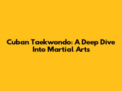 Cuban Taekwondo: A Deep Dive Into Martial Arts