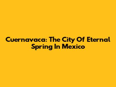 Cuernavaca: The City Of Eternal Spring In Mexico