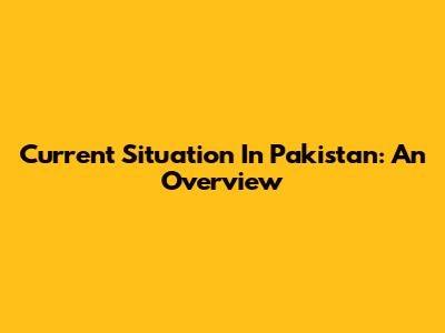 Current Situation In Pakistan: An Overview