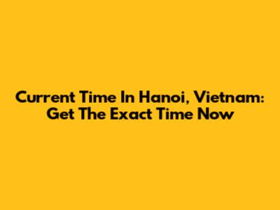 Current Time In Hanoi, Vietnam: Get The Exact Time Now