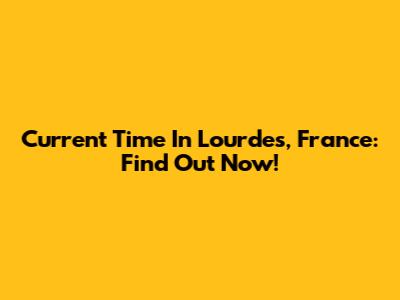 Current Time In Lourdes, France: Find Out Now!