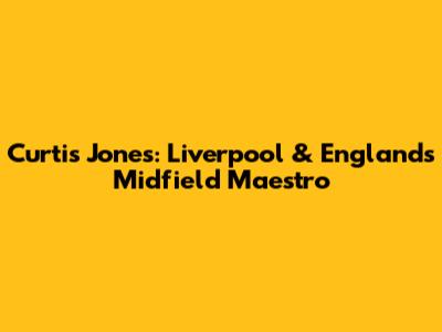 Curtis Jones: Liverpool & England's Midfield Maestro