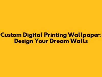 Custom Digital Printing Wallpaper: Design Your Dream Walls