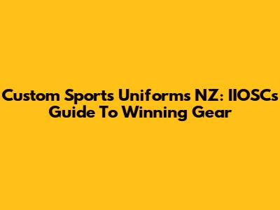 Custom Sports Uniforms NZ: IIOSC's Guide To Winning Gear