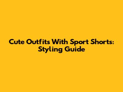 Cute Outfits With Sport Shorts: Styling Guide