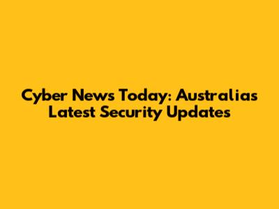 Cyber News Today: Australia's Latest Security Updates