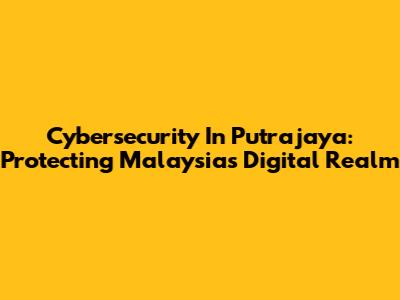 Cybersecurity In Putrajaya: Protecting Malaysia's Digital Realm