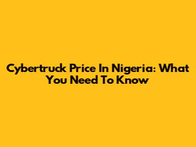 Cybertruck Price In Nigeria: What You Need To Know