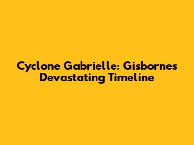 Cyclone Gabrielle: Gisborne's Devastating Timeline