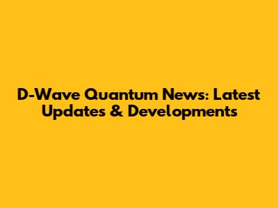 D-Wave Quantum News: Latest Updates & Developments