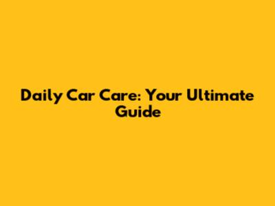 Daily Car Care: Your Ultimate Guide