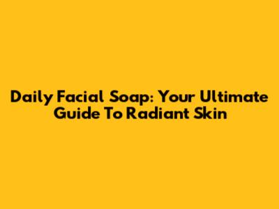Daily Facial Soap: Your Ultimate Guide To Radiant Skin