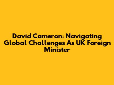 David Cameron: Navigating Global Challenges As UK Foreign Minister