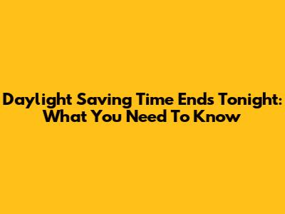 Daylight Saving Time Ends Tonight: What You Need To Know