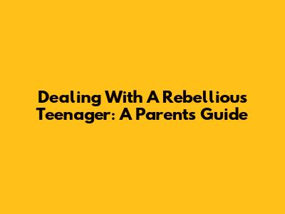 Dealing With A Rebellious Teenager: A Parent's Guide
