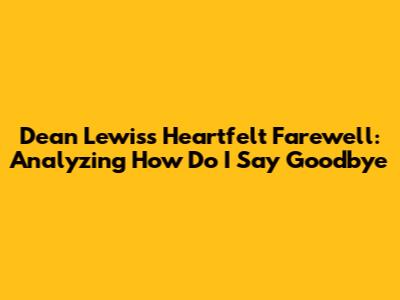 Dean Lewis's Heartfelt Farewell: Analyzing 'How Do I Say Goodbye'