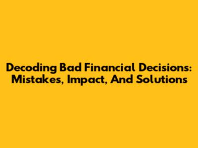Decoding Bad Financial Decisions: Mistakes, Impact, And Solutions