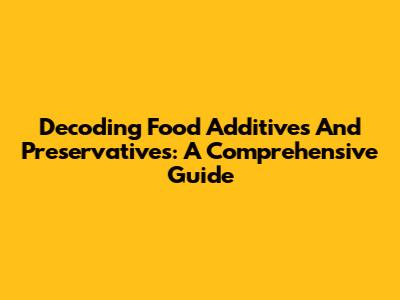 Decoding Food Additives And Preservatives: A Comprehensive Guide