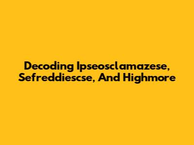 Decoding Ipseosclamazese, Sefreddiescse, And Highmore