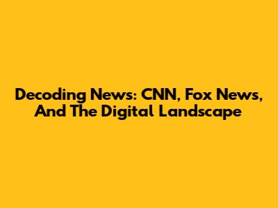 Decoding News: CNN, Fox News, And The Digital Landscape