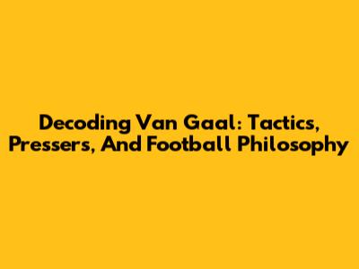 Decoding Van Gaal: Tactics, Pressers, And Football Philosophy