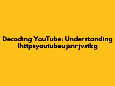 Decoding YouTube: Understanding Ihttpsyoutubeujsnrjvstkg