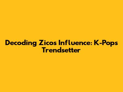 Decoding Zico's Influence: K-Pop's Trendsetter