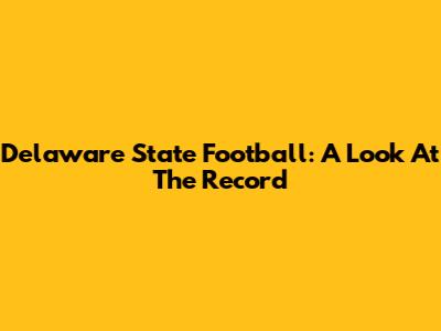 Delaware State Football: A Look At The Record