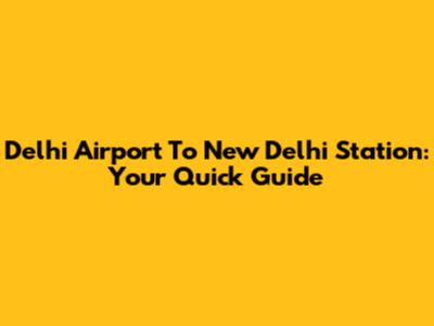 Delhi Airport To New Delhi Station: Your Quick Guide