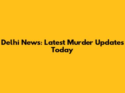 Delhi News: Latest Murder Updates Today