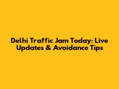 Delhi Traffic Jam Today: Live Updates & Avoidance Tips