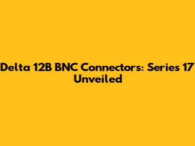 Delta 12B BNC Connectors: Series 17 Unveiled