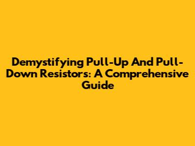 Demystifying Pull-Up And Pull-Down Resistors: A Comprehensive Guide
