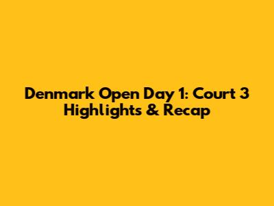 Denmark Open Day 1: Court 3 Highlights & Recap