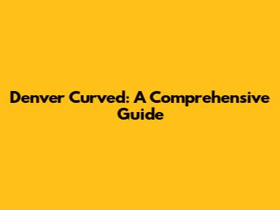 Denver Curved: A Comprehensive Guide