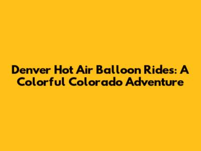 Denver Hot Air Balloon Rides: A Colorful Colorado Adventure