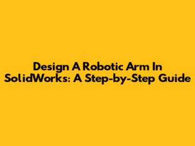 Design A Robotic Arm In SolidWorks: A Step-by-Step Guide
