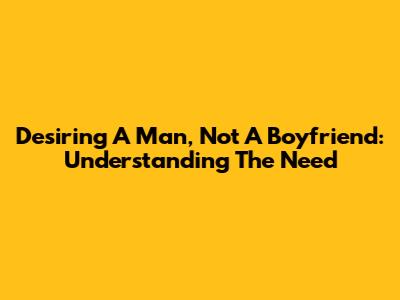 Desiring A Man, Not A Boyfriend: Understanding The Need