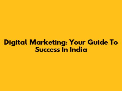 Digital Marketing: Your Guide To Success In India