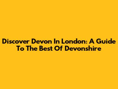 Discover Devon In London: A Guide To The Best Of Devonshire