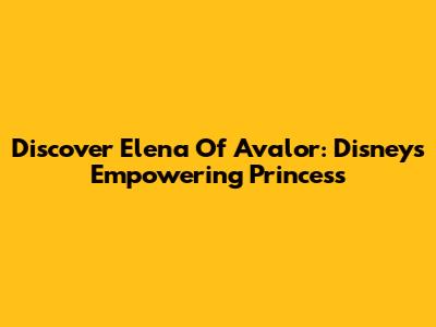 Discover Elena Of Avalor: Disney's Empowering Princess