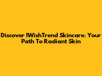 Discover IWishTrend Skincare: Your Path To Radiant Skin