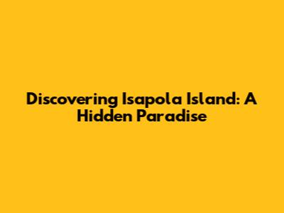 Discovering Isapola Island: A Hidden Paradise
