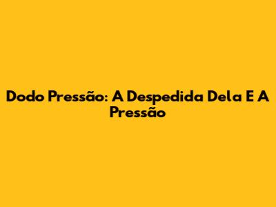 Dodo Pressão: A Despedida Dela E A Pressão